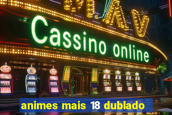 animes mais 18 dublado